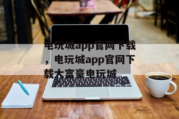 电玩城app官网下载，电玩城app官网下载大富豪电玩城